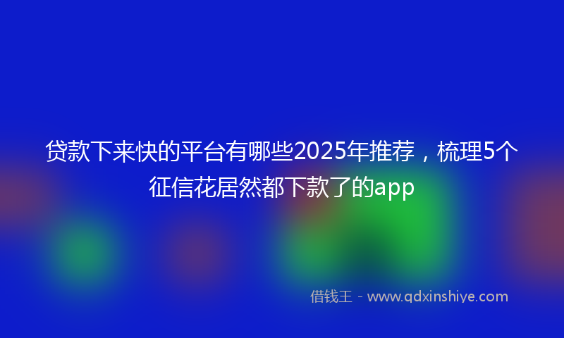 贷款下来快的平台有哪些2025年推荐，梳理5个征信花居然都下款了的app