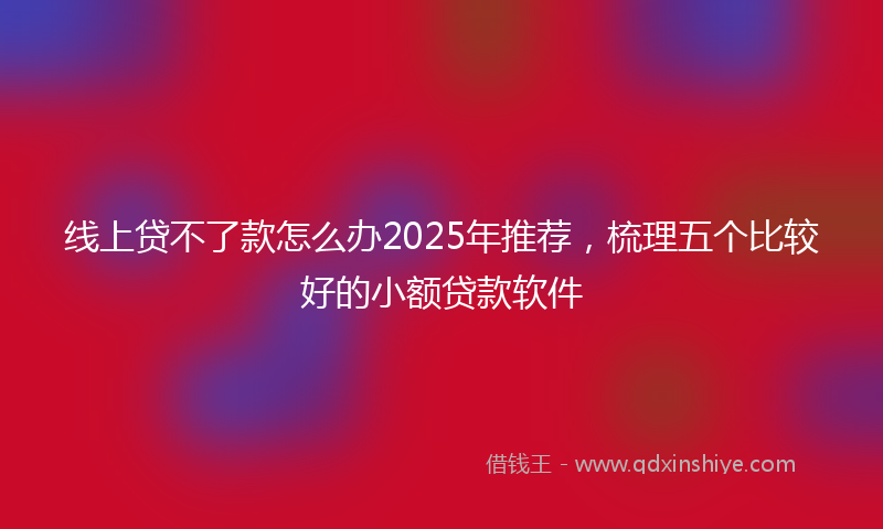 线上贷不了款怎么办2025年推荐，梳理五个比较好的小额贷款软件