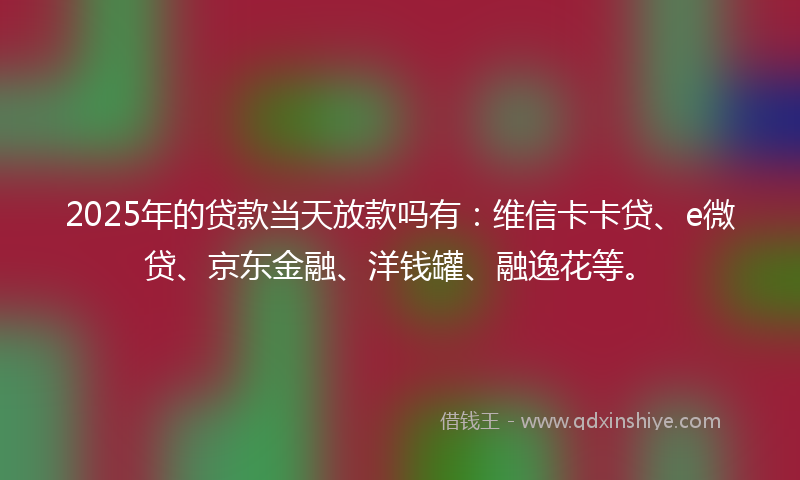 2025年的贷款当天放款吗有：维信卡卡贷、e微贷、京东金融、洋钱罐、融逸花等。