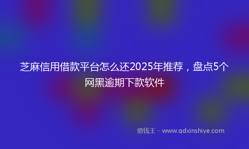 芝麻信用借款平台怎么还2025年推荐，盘点5个网黑逾期下款软件