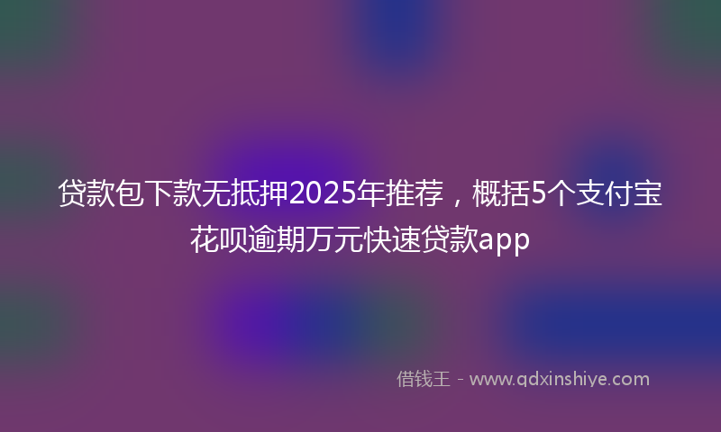 贷款包下款无抵押2025年推荐，概括5个支付宝花呗逾期万元快速贷款app