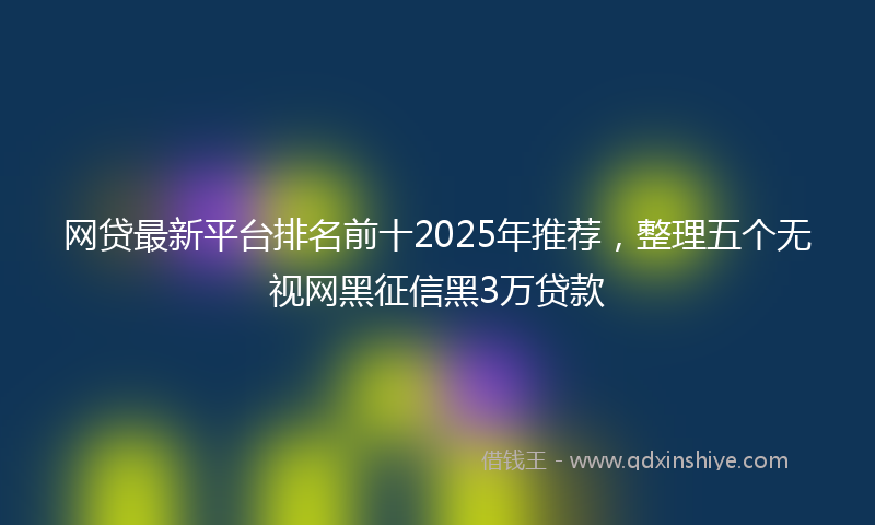 网贷最新平台排名前十2025年推荐，整理五个无视网黑征信黑3万贷款