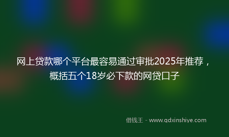 网上贷款哪个平台最容易通过审批2025年推荐，概括五个18岁必下款的网贷口子