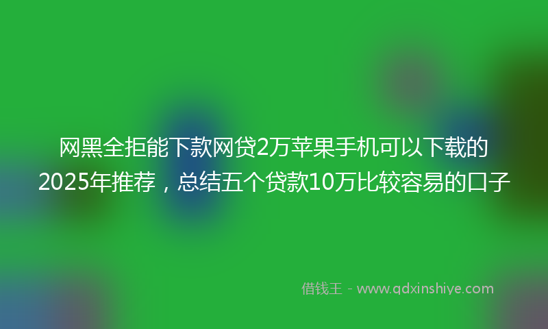 网黑全拒能下款网贷2万苹果手机可以下载的2025年推荐，总结五个贷款10万比较容易的口子