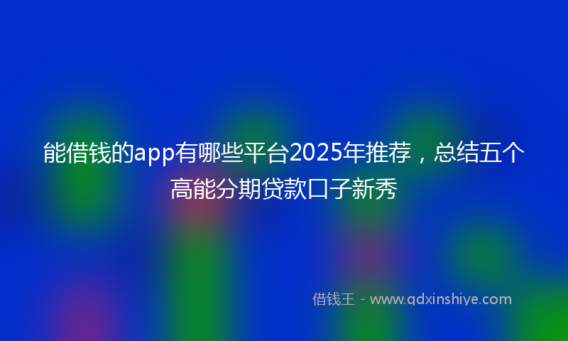 能借钱的app有哪些平台2025年推荐，总结五个高能分期贷款口子新秀