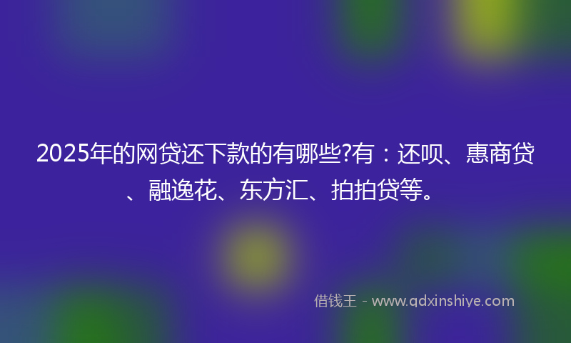 2025年的网贷还下款的有哪些?有：还呗、惠商贷、融逸花、东方汇、拍拍贷等。