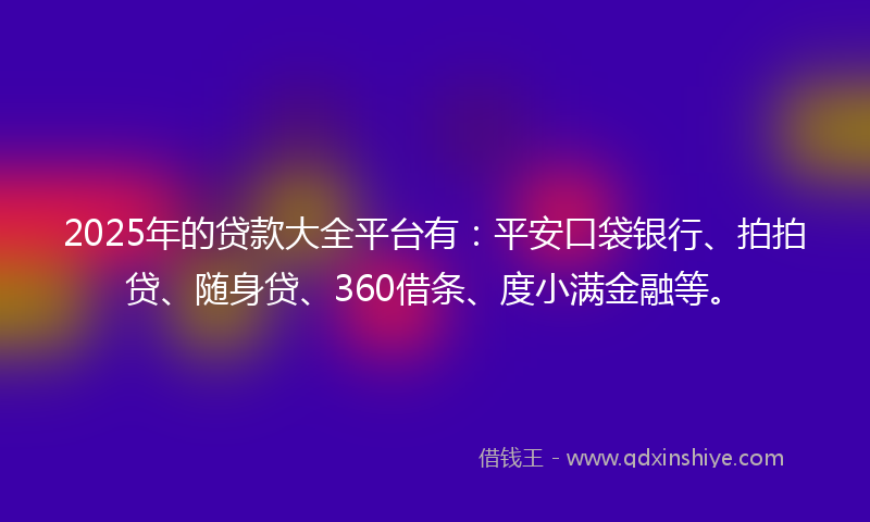 2025年的贷款大全平台有：平安口袋银行、拍拍贷、随身贷、360借条、度小满金融等。