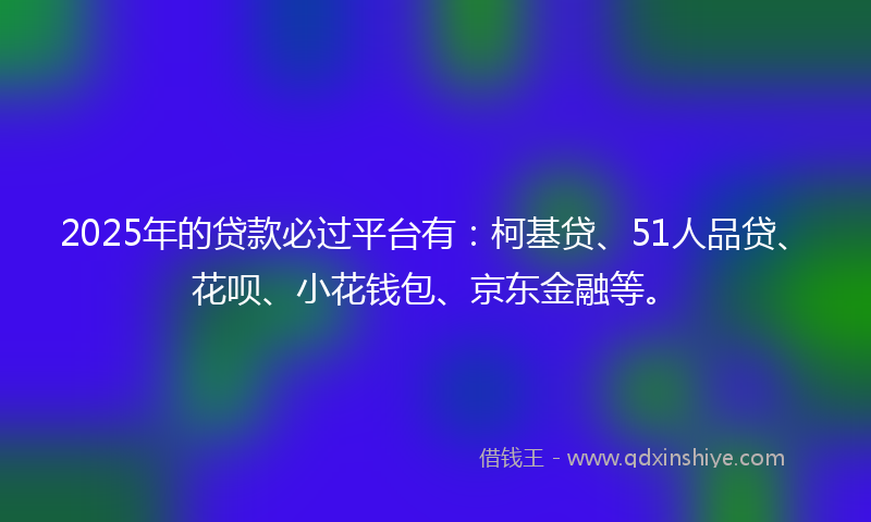 2025年的贷款必过平台有：柯基贷、51人品贷、花呗、小花钱包、京东金融等。