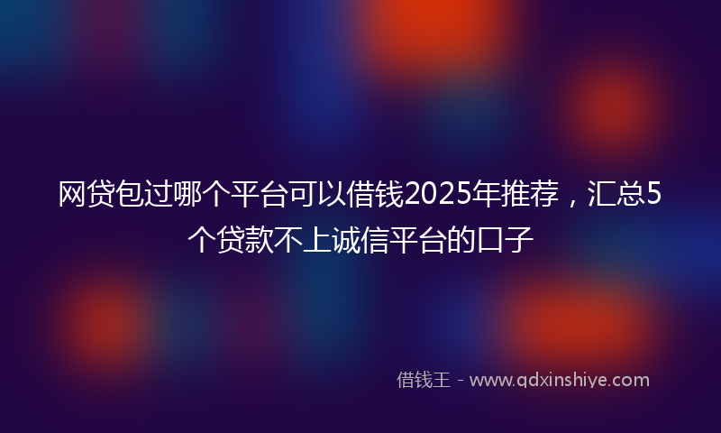 网贷包过哪个平台可以借钱2025年推荐，汇总5个贷款不上诚信平台的口子
