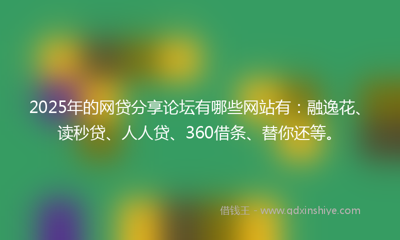 2025年的网贷分享论坛有哪些网站有：融逸花、读秒贷、人人贷、360借条、替你还等。