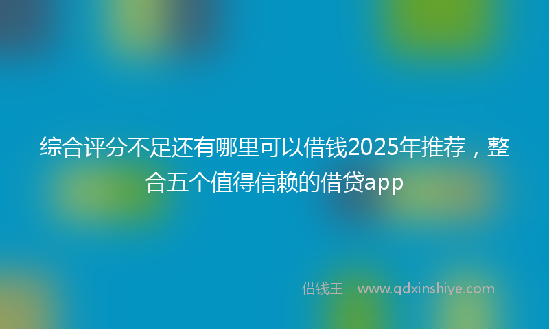 综合评分不足还有哪里可以借钱2025年推荐，整合五个值得信赖的借贷app