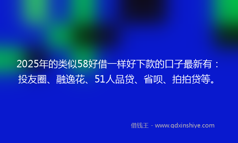 2025年的类似58好借一样好下款的口子最新有：投友圈、融逸花、51人品贷、省呗、拍拍贷等。