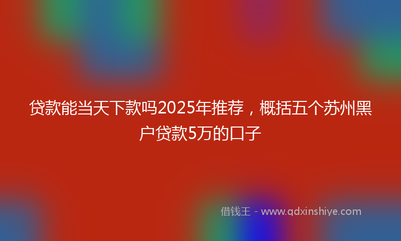 贷款能当天下款吗2025年推荐，概括五个苏州黑户贷款5万的口子