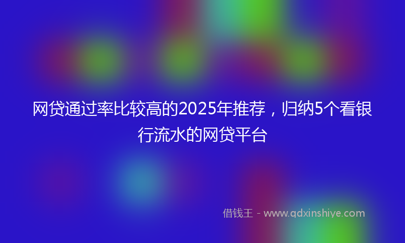 网贷通过率比较高的2025年推荐，归纳5个看银行流水的网贷平台