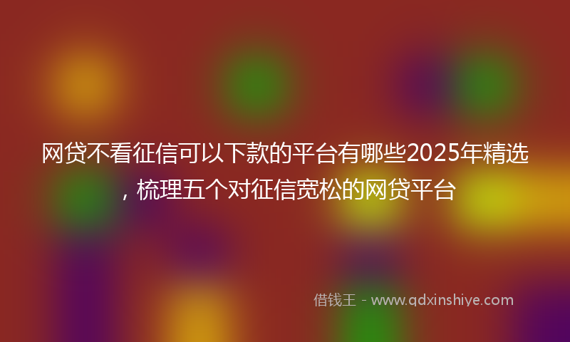 网贷不看征信可以下款的平台有哪些2025年精选，梳理五个对征信宽松的网贷平台