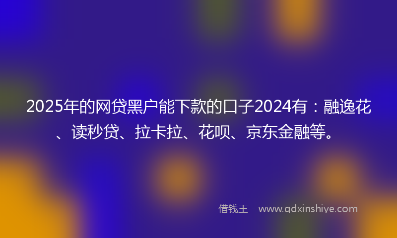 2025年的网贷黑户能下款的口子2024有：融逸花、读秒贷、拉卡拉、花呗、京东金融等。