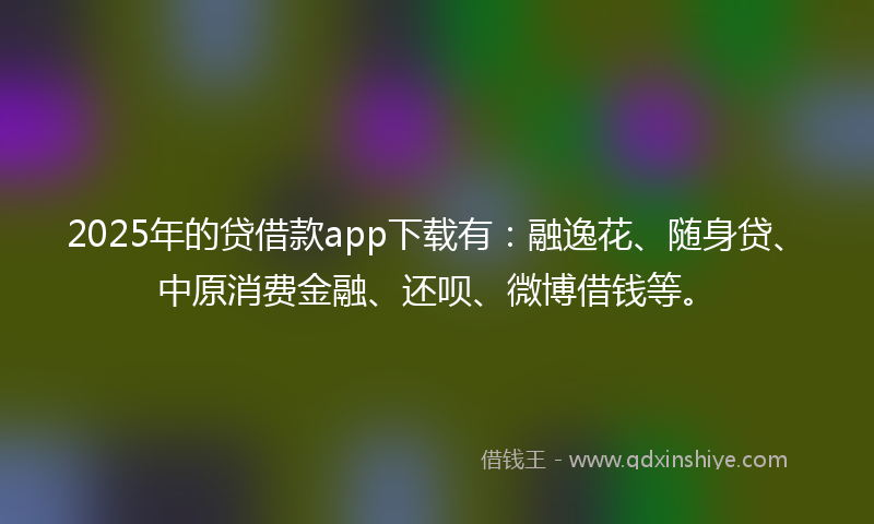 2025年的贷借款app下载有：融逸花、随身贷、中原消费金融、还呗、微博借钱等。