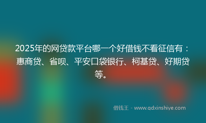 2025年的网贷款平台哪一个好借钱不看征信有：惠商贷、省呗、平安口袋银行、柯基贷、好期贷等。