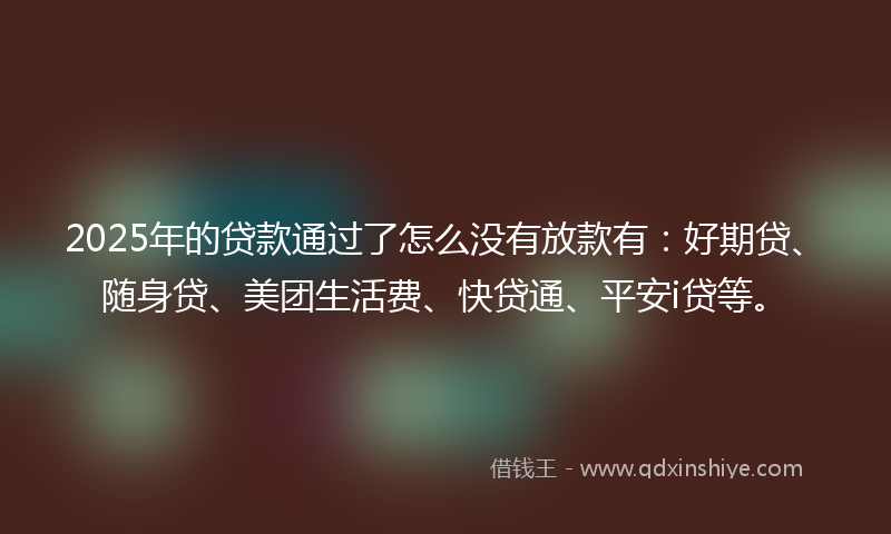 2025年的贷款通过了怎么没有放款有：好期贷、随身贷、美团生活费、快贷通、平安i贷等。