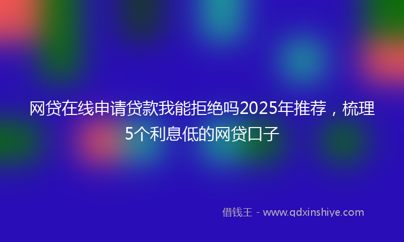 网贷在线申请贷款我能拒绝吗2025年推荐，梳理5个利息低的网贷口子