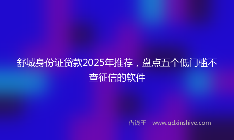 舒城身份证贷款2025年推荐，盘点五个低门槛不查征信的软件