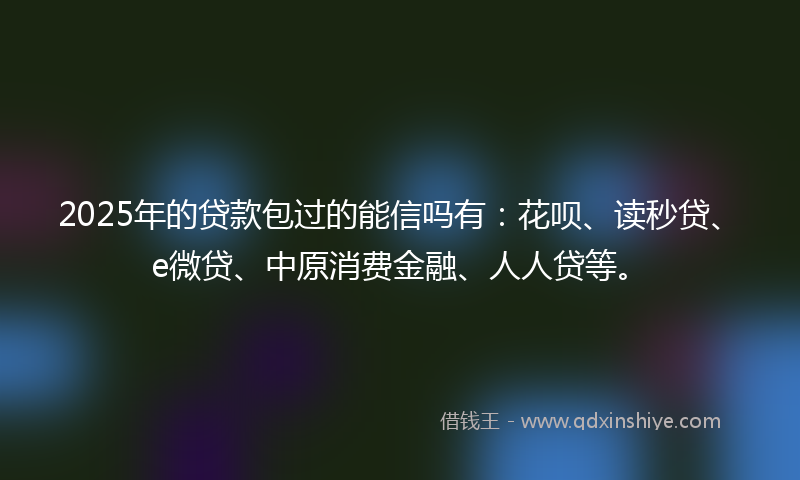2025年的贷款包过的能信吗有：花呗、读秒贷、e微贷、中原消费金融、人人贷等。