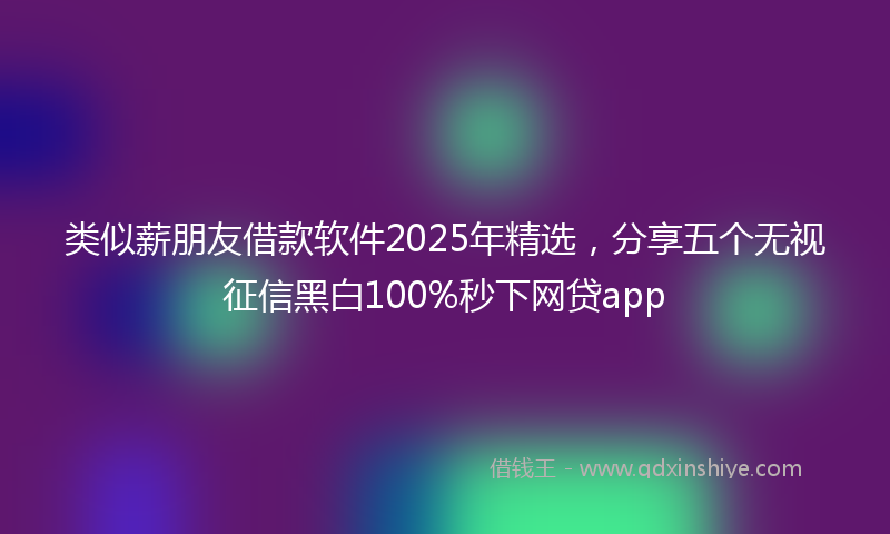 类似薪朋友借款软件2025年精选，分享五个无视征信黑白100%秒下网贷app