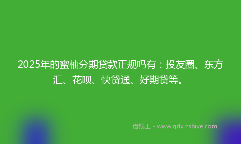 2025年的蜜柚分期贷款正规吗有：投友圈、东方汇、花呗、快贷通、好期贷等。