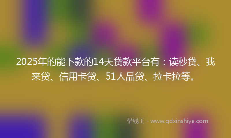 2025年的能下款的14天贷款平台有：读秒贷、我来贷、信用卡贷、51人品贷、拉卡拉等。