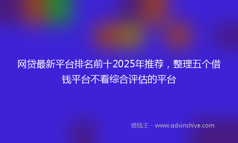 网贷最新平台排名前十2025年推荐，整理五个借钱平台不看综合评估的平台