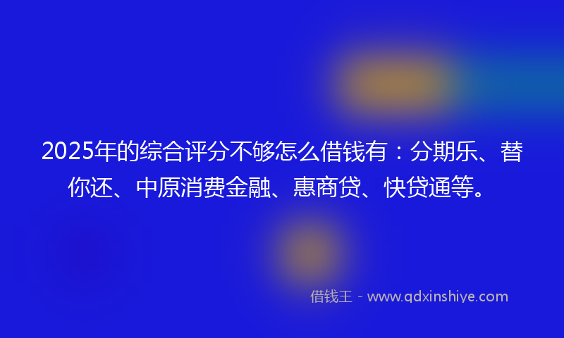 2025年的综合评分不够怎么借钱有：分期乐、替你还、中原消费金融、惠商贷、快贷通等。