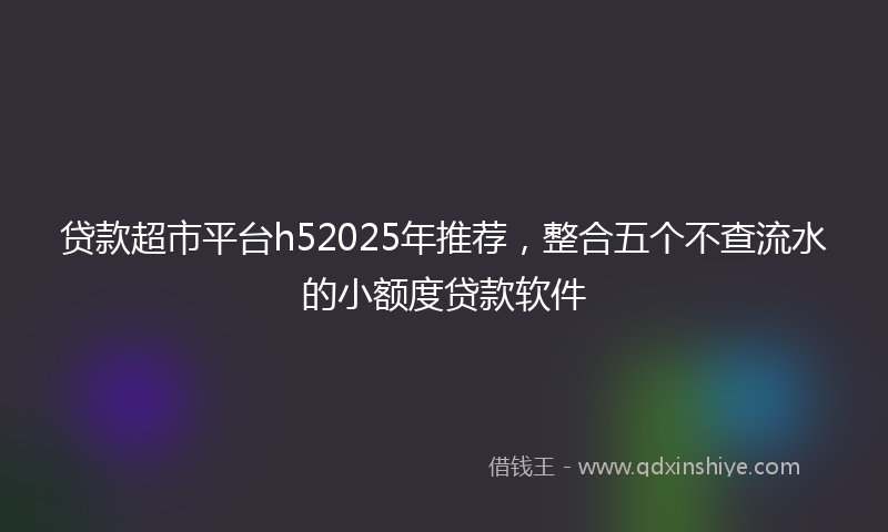 贷款超市平台h52025年推荐，整合五个不查流水的小额度贷款软件