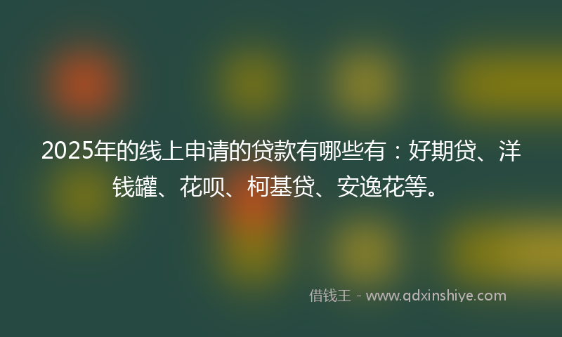 2025年的线上申请的贷款有哪些有：好期贷、洋钱罐、花呗、柯基贷、安逸花等。