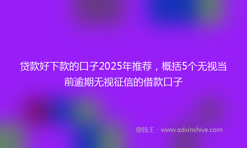 贷款好下款的口子2025年推荐，概括5个无视当前逾期无视征信的借款口子