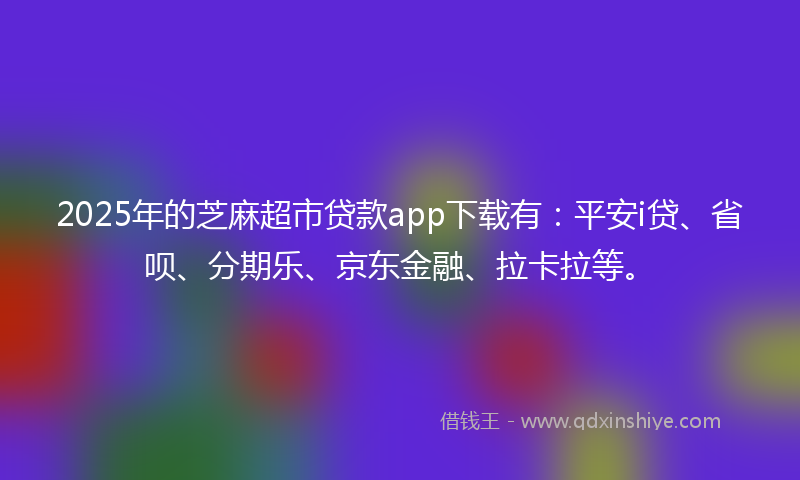 2025年的芝麻超市贷款app下载有：平安i贷、省呗、分期乐、京东金融、拉卡拉等。