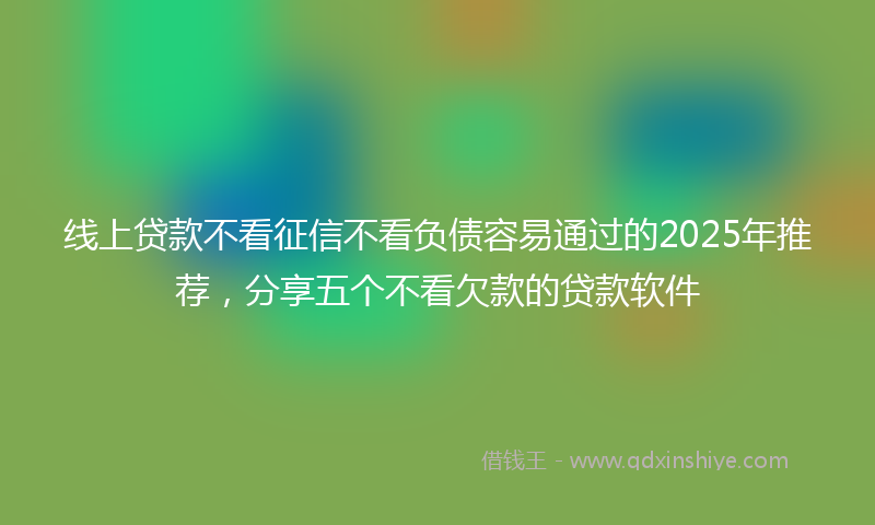 线上贷款不看征信不看负债容易通过的2025年推荐，分享五个不看欠款的贷款软件