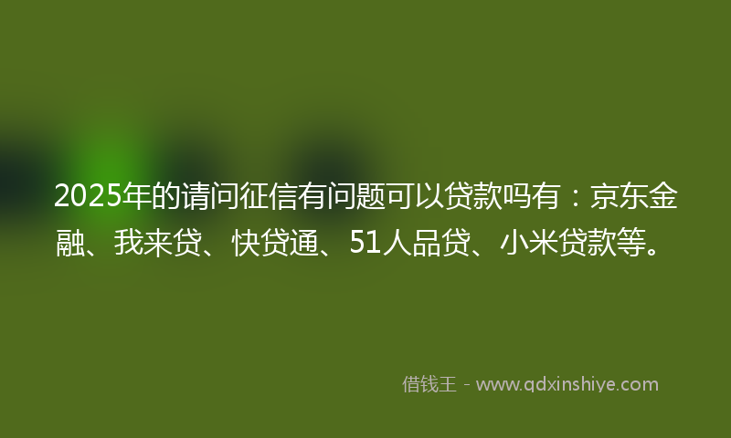 2025年的请问征信有问题可以贷款吗有：京东金融、我来贷、快贷通、51人品贷、小米贷款等。