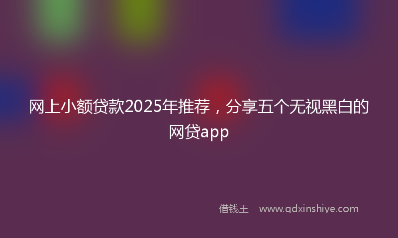 网上小额贷款2025年推荐，分享五个无视黑白的网贷app