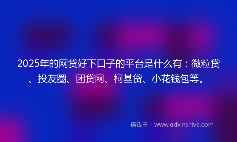2025年的网贷好下口子的平台是什么有：微粒贷、投友圈、团贷网、柯基贷、小花钱包等。