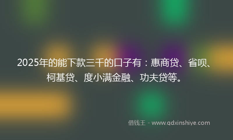 2025年的能下款三千的口子有：惠商贷、省呗、柯基贷、度小满金融、功夫贷等。