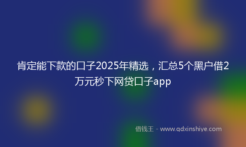 肯定能下款的口子2025年精选，汇总5个黑户借2万元秒下网贷口子app