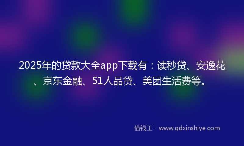 2025年的贷款大全app下载有：读秒贷、安逸花、京东金融、51人品贷、美团生活费等。