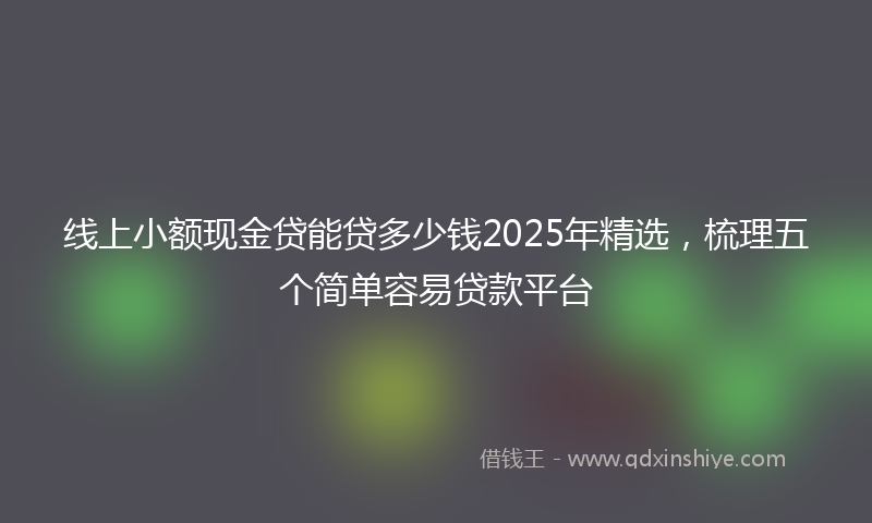 线上小额现金贷能贷多少钱2025年精选，梳理五个简单容易贷款平台