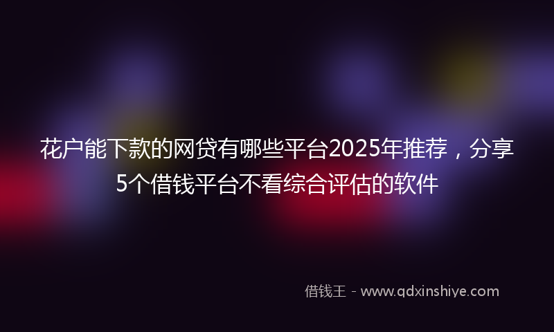 花户能下款的网贷有哪些平台2025年推荐，分享5个借钱平台不看综合评估的软件