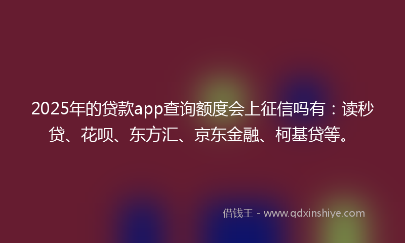 2025年的贷款app查询额度会上征信吗有：读秒贷、花呗、东方汇、京东金融、柯基贷等。