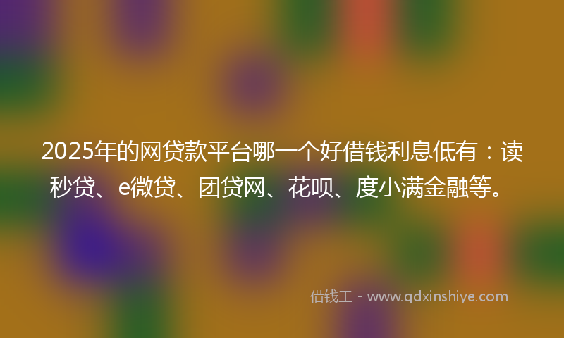 2025年的网贷款平台哪一个好借钱利息低有：读秒贷、e微贷、团贷网、花呗、度小满金融等。