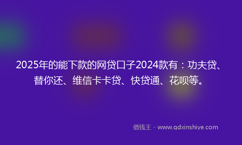 2025年的能下款的网贷口子2024款有：功夫贷、替你还、维信卡卡贷、快贷通、花呗等。