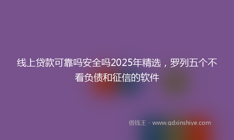 线上贷款可靠吗安全吗2025年精选，罗列五个不看负债和征信的软件