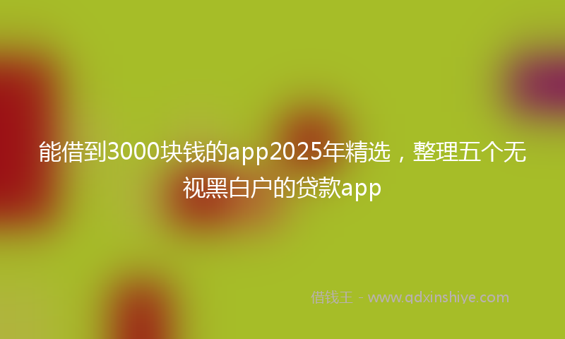 能借到3000块钱的app2025年精选，整理五个无视黑白户的贷款app