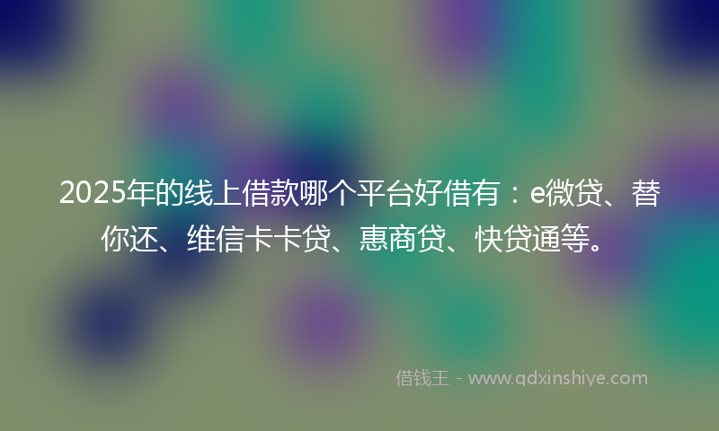 2025年的线上借款哪个平台好借有：e微贷、替你还、维信卡卡贷、惠商贷、快贷通等。